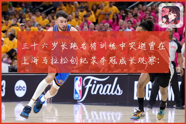 三十六岁长跑名将训练中突逝曾在上海马拉松创纪录夺冠成长观察：最新赛事动态与深度分析