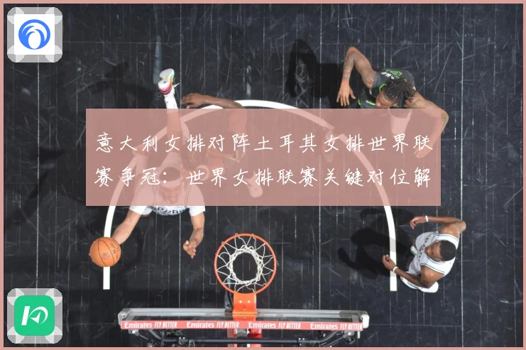 意大利女排对阵土耳其女排世界联赛争冠：世界女排联赛关键对位解读：最新赛事动态与深度分析