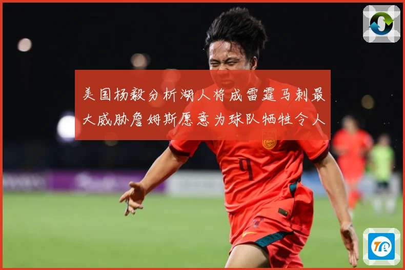 美国杨毅分析湖人将成雷霆马刺最大威胁詹姆斯愿意为球队牺牲令人赛场复盘：最新赛事动态与深度分析