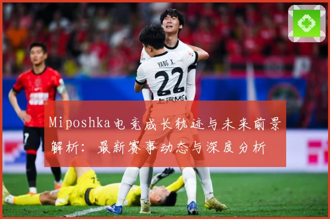 Miposhka电竞成长轨迹与未来前景解析：最新赛事动态与深度分析
